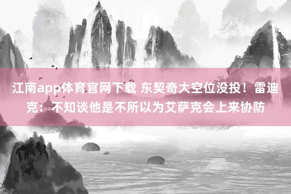 江南app体育官网下载 东契奇大空位没投！雷迪克：不知谈他是不所以为艾萨克会上来协防