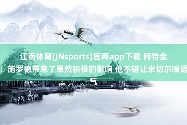 江南体育(JNsports)官网app下载 阿特金森：施罗德带来了果然积极的影响 他不错让米切尔喘语气