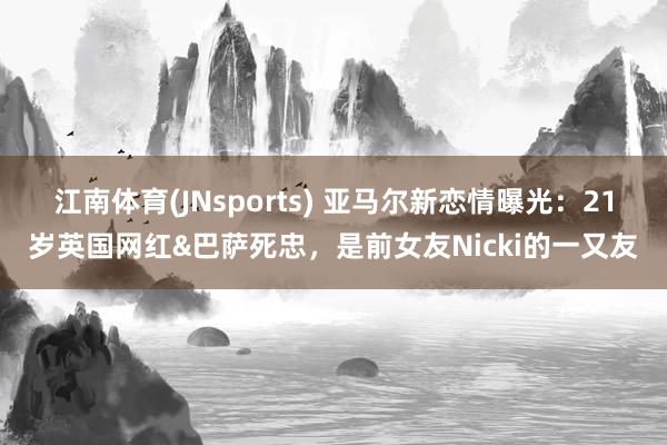 江南体育(JNsports) 亚马尔新恋情曝光：21岁英国网红&巴萨死忠，是前女友Nicki的一又友