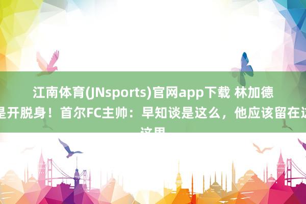江南体育(JNsports)官网app下载 林加德仍是开脱身！首尔FC主帅：早知谈是这么，他应该留在这里
