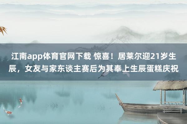 江南app体育官网下载 惊喜！居莱尔迎21岁生辰，女友与家东谈主赛后为其奉上生辰蛋糕庆祝