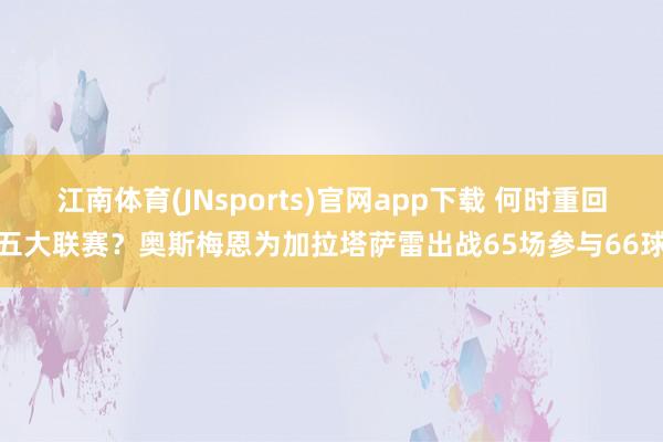 江南体育(JNsports)官网app下载 何时重回五大联赛？奥斯梅恩为加拉塔萨雷出战65场参与66球