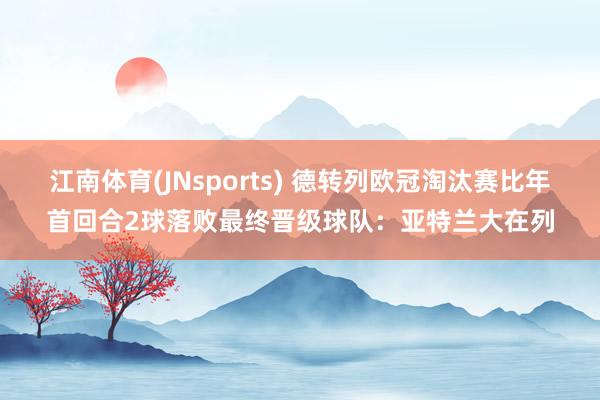 江南体育(JNsports) 德转列欧冠淘汰赛比年首回合2球落败最终晋级球队：亚特兰大在列