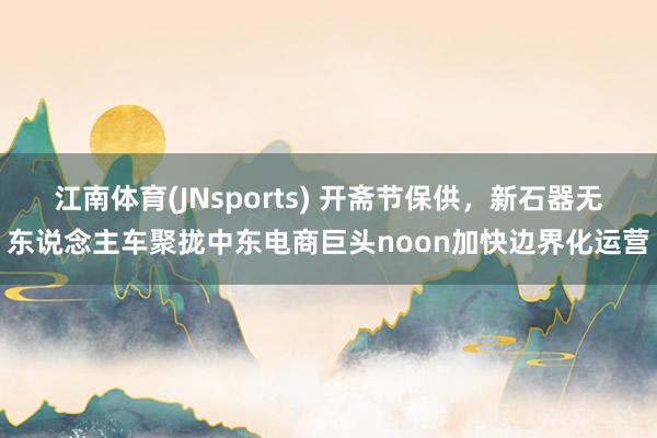 江南体育(JNsports) 开斋节保供，新石器无东说念主车聚拢中东电商巨头noon加快边界化运营