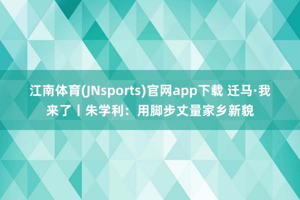 江南体育(JNsports)官网app下载 迁马·我来了丨朱学利：用脚步丈量家乡新貌