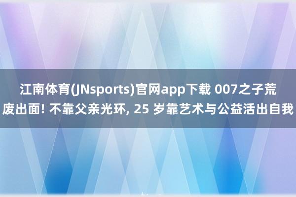江南体育(JNsports)官网app下载 007之子荒废出面! 不靠父亲光环， 25 岁靠艺术与公益活出自我