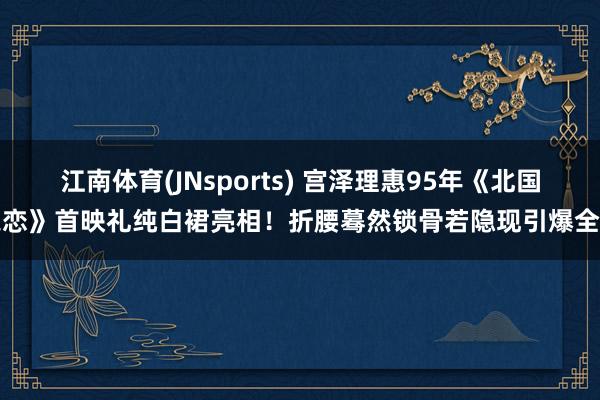 江南体育(JNsports) 宫泽理惠95年《北国之恋》首映礼纯白裙亮相！折腰蓦然锁骨若隐现引爆全场