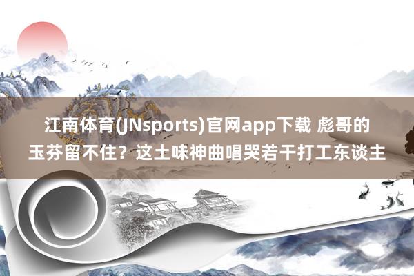 江南体育(JNsports)官网app下载 彪哥的玉芬留不住？这土味神曲唱哭若干打工东谈主