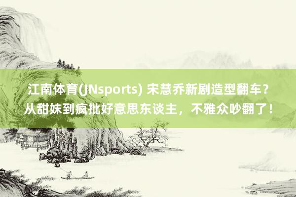 江南体育(JNsports) 宋慧乔新剧造型翻车？从甜妹到疯批好意思东谈主，不雅众吵翻了！