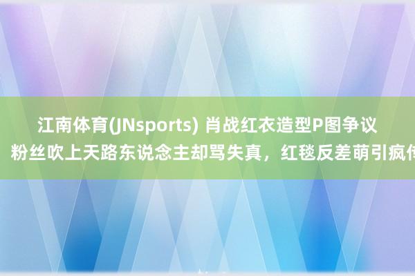 江南体育(JNsports) 肖战红衣造型P图争议！粉丝吹上天路东说念主却骂失真，红毯反差萌引疯传