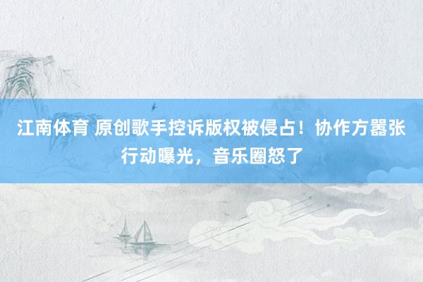 江南体育 原创歌手控诉版权被侵占！协作方嚣张行动曝光，音乐圈怒了