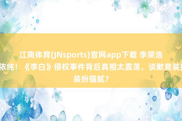 江南体育(JNsports)官网app下载 李荣浩手撕单依纯！《李白》侵权事件背后真相太震荡，谈歉竟装扮猫腻？