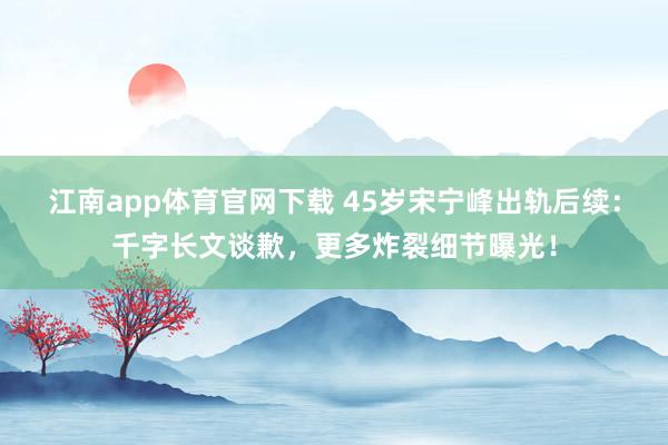 江南app体育官网下载 45岁宋宁峰出轨后续：千字长文谈歉，更多炸裂细节曝光！