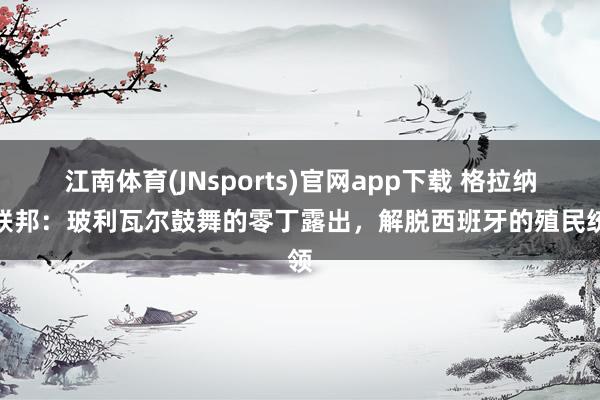 江南体育(JNsports)官网app下载 格拉纳达联邦：玻利瓦尔鼓舞的零丁露出，解脱西班牙的殖民统领
