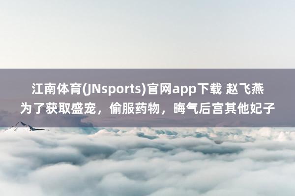 江南体育(JNsports)官网app下载 赵飞燕为了获取盛宠，偷服药物，晦气后宫其他妃子