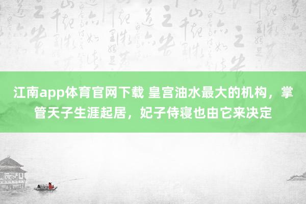 江南app体育官网下载 皇宫油水最大的机构，掌管天子生涯起居，妃子侍寝也由它来决定
