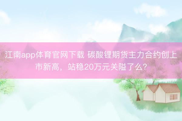 江南app体育官网下载 碳酸锂期货主力合约创上市新高，站稳20万元关隘了么？