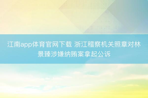 江南app体育官网下载 浙江稽察机关照章对林景臻涉嫌纳贿案拿起公诉
