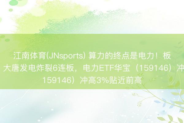江南体育(JNsports) 算力的终点是电力！板块狂掀涨停潮，大唐发电炸裂6连板，电力ETF华宝（159146）冲高3%贴近前高