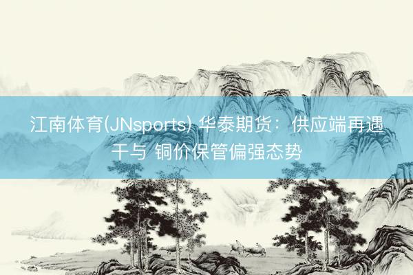 江南体育(JNsports) 华泰期货：供应端再遇干与 铜价保管偏强态势
