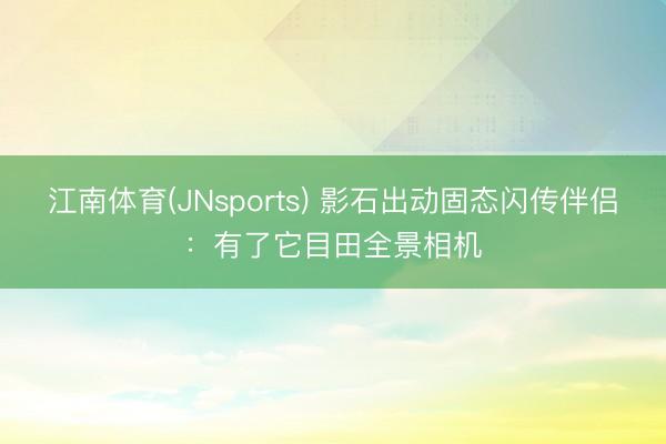 江南体育(JNsports) 影石出动固态闪传伴侣：有了它目田全景相机