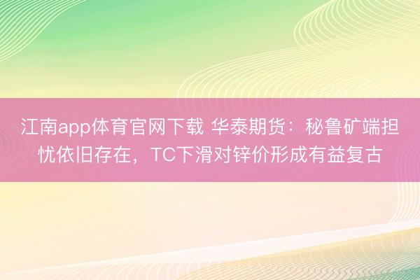 江南app体育官网下载 华泰期货：秘鲁矿端担忧依旧存在，TC下滑对锌价形成有益复古