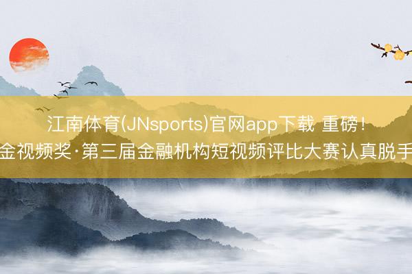 江南体育(JNsports)官网app下载 重磅！金视频奖·第三届金融机构短视频评比大赛认真脱手