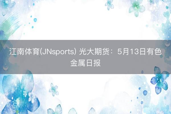 江南体育(JNsports) 光大期货：5月13日有色金属日报