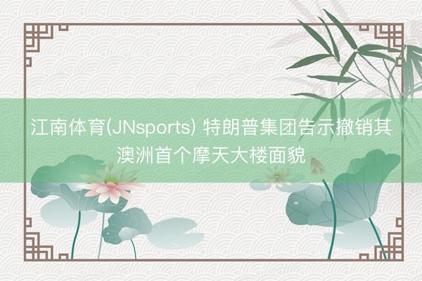 江南体育(JNsports) 特朗普集团告示撤销其澳洲首个摩天大楼面貌
