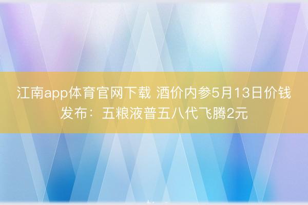 江南app体育官网下载 酒价内参5月13日价钱发布：五粮液普五八代飞腾2元