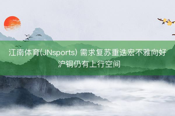 江南体育(JNsports) 需求复苏重迭宏不雅向好 沪铜仍有上行空间