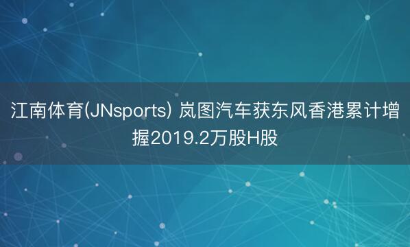 江南体育(JNsports) 岚图汽车获东风香港累计增握2019.2万股H股