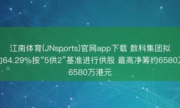 江南体育(JNsports)官网app下载 数科集团拟折让约64.29%按“5供2”基准进行供股 最高净筹约6580万港元