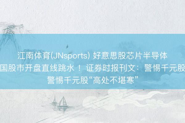 江南体育(JNsports) 好意思股芯片半导体全线重挫，韩国股市开盘直线跳水 ！证券时报刊文：警惕千元股“高处不堪寒”