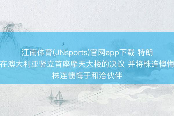 江南体育(JNsports)官网app下载 特朗普集团甩掉在澳大利亚竖立首座摩天大楼的决议 并将株连懊悔于和洽伙伴