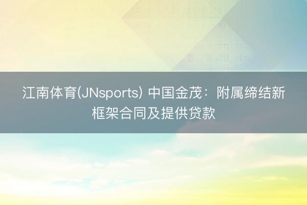 江南体育(JNsports) 中国金茂：附属缔结新框架合同及提供贷款