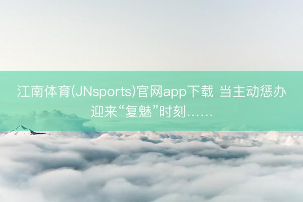 江南体育(JNsports)官网app下载 当主动惩办迎来“复魅”时刻……