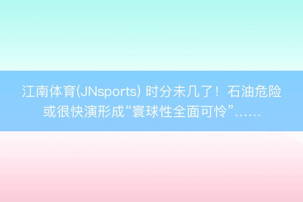 江南体育(JNsports) 时分未几了！石油危险或很快演形成“寰球性全面可怜”……
