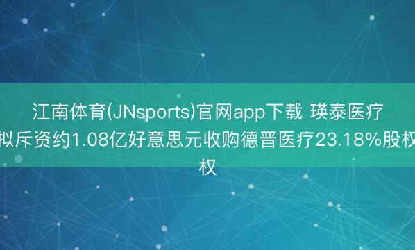 江南体育(JNsports)官网app下载 瑛泰医疗拟斥资约1.08亿好意思元收购德晋医疗23.18%股权
