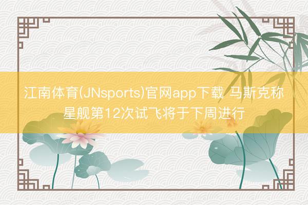 江南体育(JNsports)官网app下载 马斯克称星舰第12次试飞将于下周进行