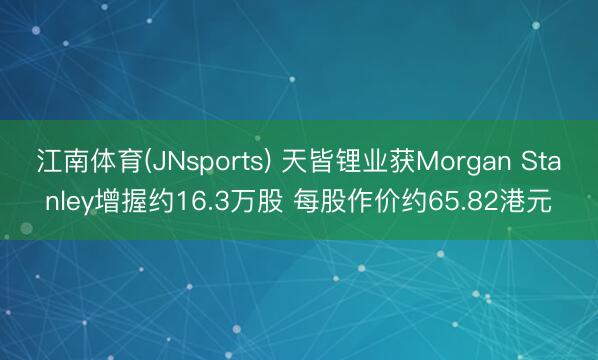 江南体育(JNsports) 天皆锂业获Morgan Stanley增握约16.3万股 每股作价约65.82港元