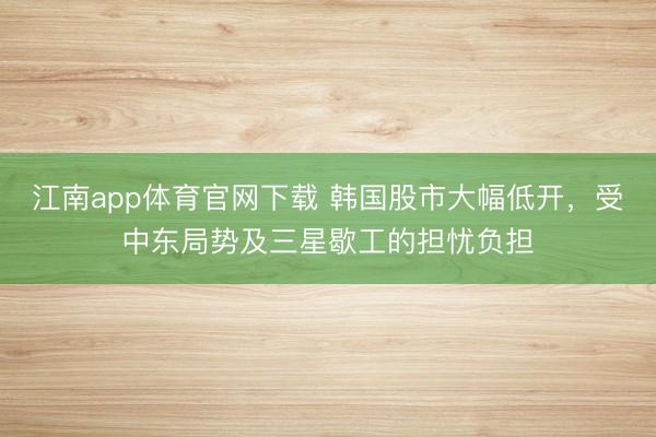 江南app体育官网下载 韩国股市大幅低开，受中东局势及三星歇工的担忧负担