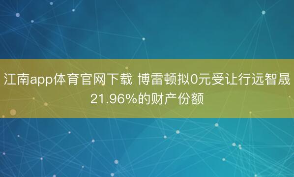 江南app体育官网下载 博雷顿拟0元受让行远智晟21.96%的财产份额