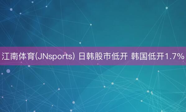 江南体育(JNsports) 日韩股市低开 韩国低开1.7%