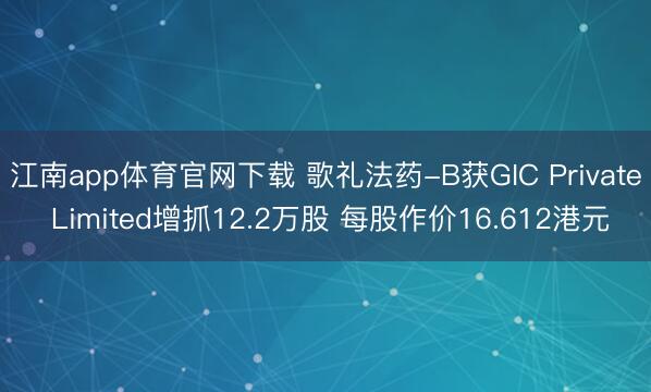江南app体育官网下载 歌礼法药-B获GIC Private Limited增抓12.2万股 每股作价16.612港元