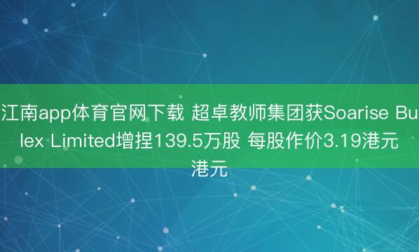 江南app体育官网下载 超卓教师集团获Soarise Bulex Limited增捏139.5万股 每股作价3.19港元