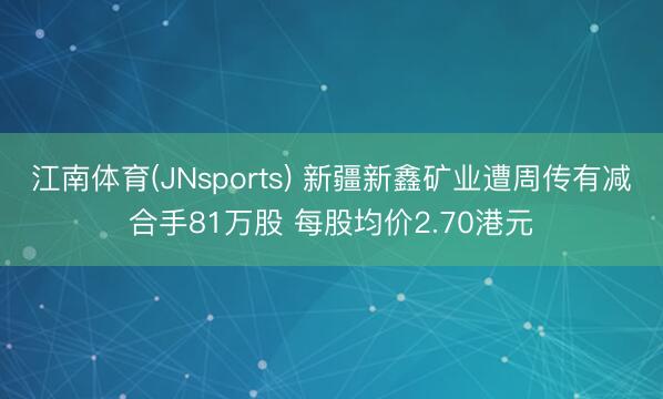 江南体育(JNsports) 新疆新鑫矿业遭周传有减合手81万股 每股均价2.70港元