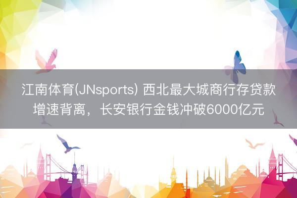 江南体育(JNsports) 西北最大城商行存贷款增速背离，长安银行金钱冲破6000亿元