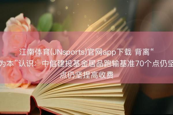 江南体育(JNsports)官网app下载 背离“以投资者为本”认识：中信建投基金居品跑输基准70个点仍坚捏高收费