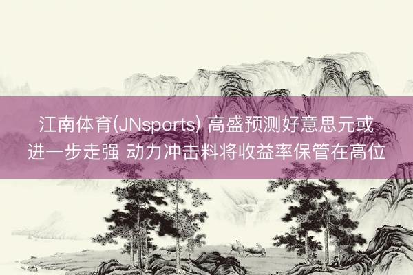 江南体育(JNsports) 高盛预测好意思元或进一步走强 动力冲击料将收益率保管在高位